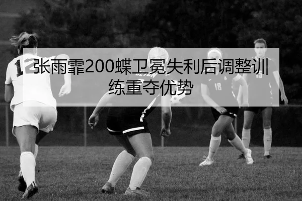 张雨霏200蝶卫冕失利后调整训练重夺优势